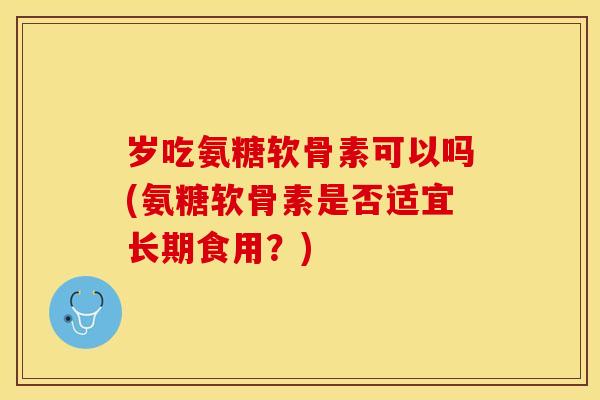 岁吃氨糖软骨素可以吗(氨糖软骨素是否适宜长期食用？)