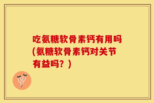 吃氨糖软骨素钙有用吗(氨糖软骨素钙对关节有益吗？)