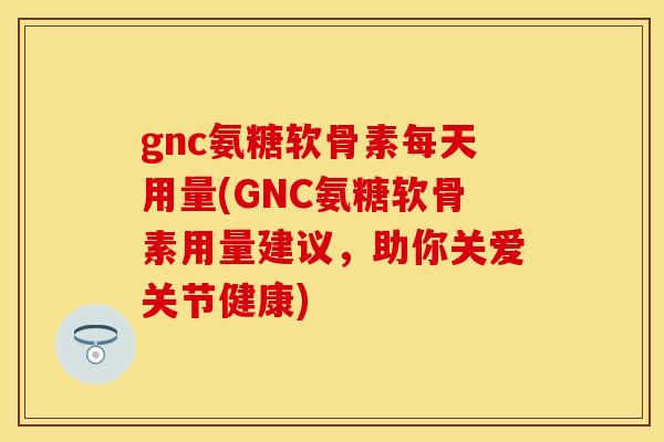 gnc氨糖软骨素每天用量(GNC氨糖软骨素用量建议，助你关爱关节健康)