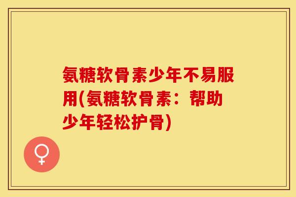 氨糖软骨素少年不易服用(氨糖软骨素：帮助少年轻松护骨)
