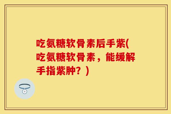吃氨糖软骨素后手紫(吃氨糖软骨素，能缓解手指紫肿？)