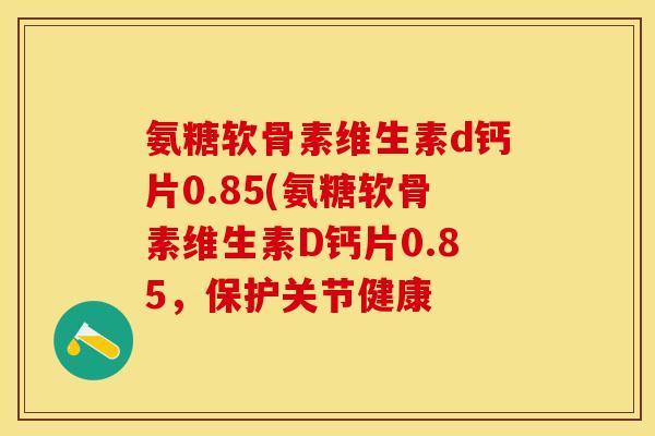 氨糖软骨素维生素d钙片0.85(氨糖软骨素维生素D钙片0.85，保护关节健康