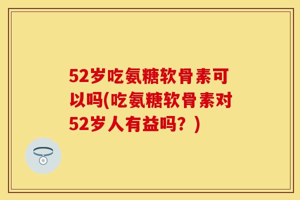 52岁吃氨糖软骨素可以吗(吃氨糖软骨素对52岁人有益吗？)