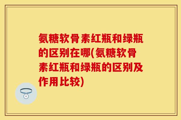 氨糖软骨素红瓶和绿瓶的区别在哪(氨糖软骨素红瓶和绿瓶的区别及作用比较)
