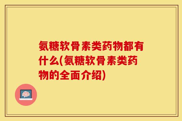 氨糖软骨素类药物都有什么(氨糖软骨素类药物的全面介绍)