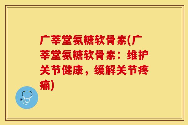 广莘堂氨糖软骨素(广莘堂氨糖软骨素：维护关节健康，缓解关节疼痛)