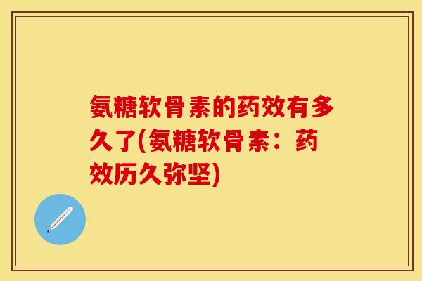 氨糖软骨素的药效有多久了(氨糖软骨素：药效历久弥坚)
