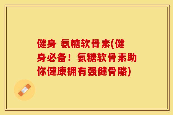 健身 氨糖软骨素(健身必备！氨糖软骨素助你健康拥有强健骨骼)