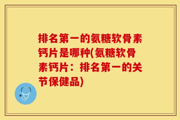 排名第一的氨糖软骨素钙片是哪种(氨糖软骨素钙片：排名第一的关节保健品)
