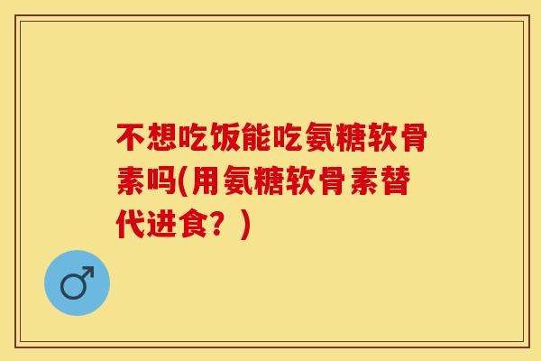 不想吃饭能吃氨糖软骨素吗(用氨糖软骨素替代进食？)