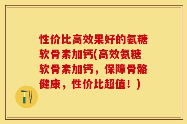 性价比高效果好的氨糖软骨素加钙(高效氨糖软骨素加钙，保障骨骼健康，性价比超值！)