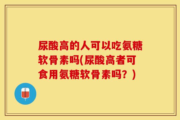 尿酸高的人可以吃氨糖软骨素吗(尿酸高者可食用氨糖软骨素吗？)