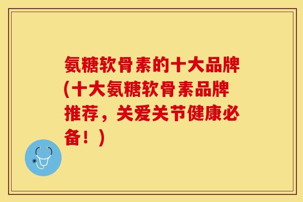 氨糖软骨素的十大品牌(十大氨糖软骨素品牌推荐，关爱关节健康必备！)