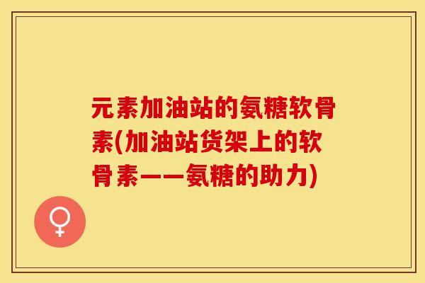 元素加油站的氨糖软骨素(加油站货架上的软骨素——氨糖的助力)