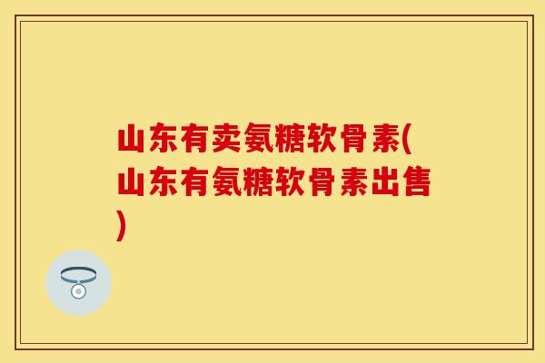 山东有卖氨糖软骨素(山东有氨糖软骨素出售)