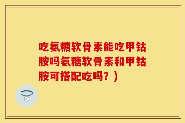 吃氨糖软骨素能吃甲钴胺吗氨糖软骨素和甲钴胺可搭配吃吗？)