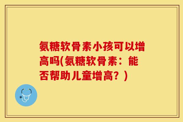 氨糖软骨素小孩可以增高吗(氨糖软骨素：能否帮助儿童增高？)