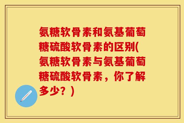 氨糖软骨素和氨基葡萄糖硫酸软骨素的区别(氨糖软骨素与氨基葡萄糖硫酸软骨素，你了解多少？)