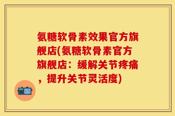氨糖软骨素效果官方旗舰店(氨糖软骨素官方旗舰店：缓解关节疼痛，提升关节灵活度)-第1张图片-关节保镖
