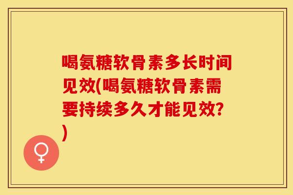 喝氨糖软骨素多长时间见效(喝氨糖软骨素需要持续多久才能见效？)