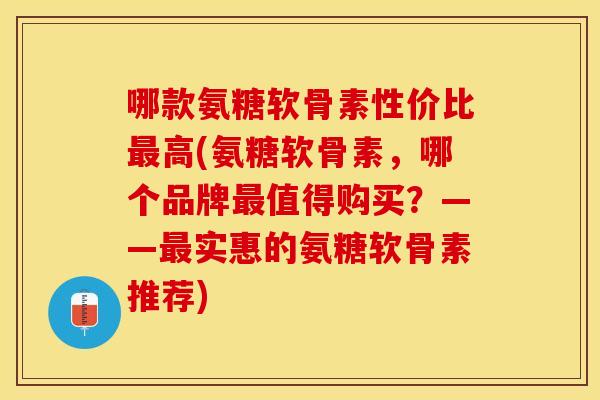哪款氨糖软骨素性价比最高(氨糖软骨素，哪个品牌最值得购买？——最实惠的氨糖软骨素推荐)