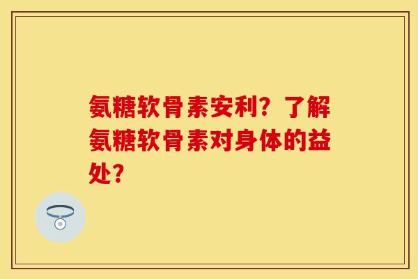 氨糖软骨素安利？了解氨糖软骨素对身体的益处？
