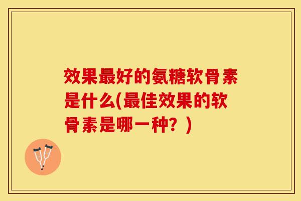 效果最好的氨糖软骨素是什么(最佳效果的软骨素是哪一种？)