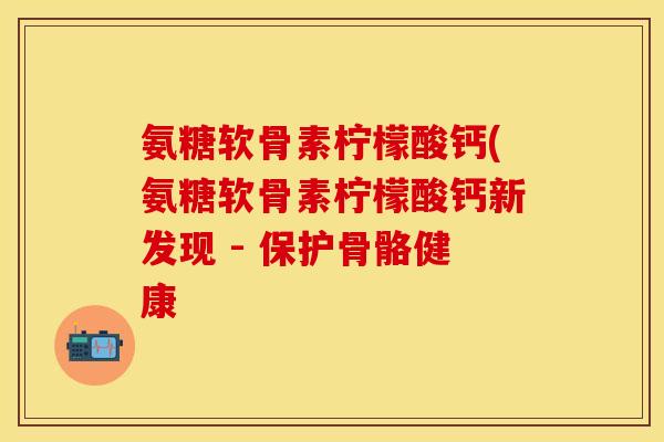 氨糖软骨素柠檬酸钙(氨糖软骨素柠檬酸钙新发现 - 保护骨骼健康