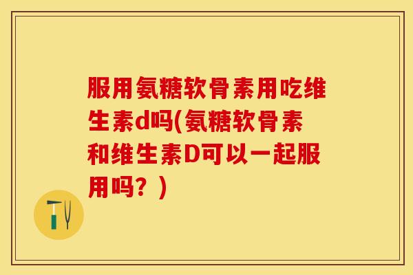 服用氨糖软骨素用吃维生素d吗(氨糖软骨素和维生素D可以一起服用吗？)
