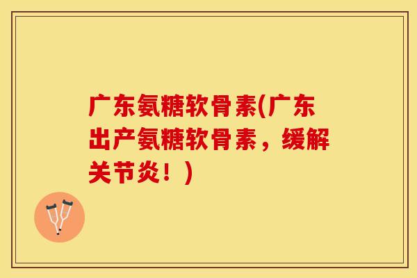 广东氨糖软骨素(广东出产氨糖软骨素，缓解关节炎！)