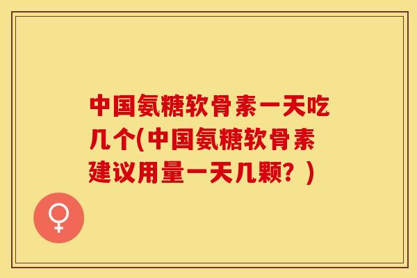中国氨糖软骨素一天吃几个(中国氨糖软骨素建议用量一天几颗？)