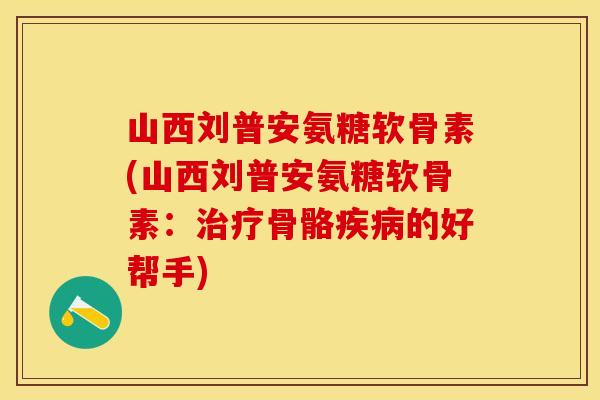 山西刘普安氨糖软骨素(山西刘普安氨糖软骨素：治疗骨骼疾病的好帮手)