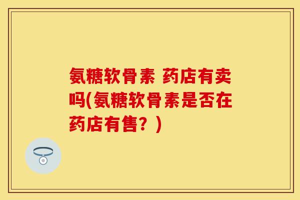 氨糖软骨素 药店有卖吗(氨糖软骨素是否在药店有售？)