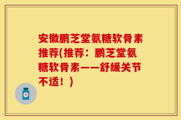 安徽鹏芝堂氨糖软骨素推荐(推荐：鹏芝堂氨糖软骨素——舒缓关节不适！)