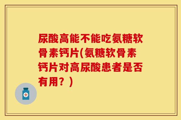 尿酸高能不能吃氨糖软骨素钙片(氨糖软骨素钙片对高尿酸患者是否有用？)