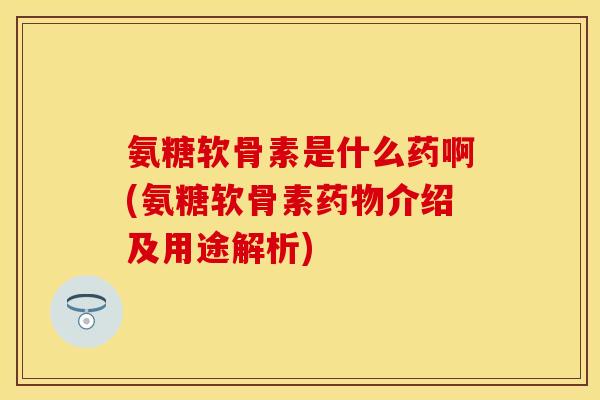氨糖软骨素是什么药啊(氨糖软骨素药物介绍及用途解析)