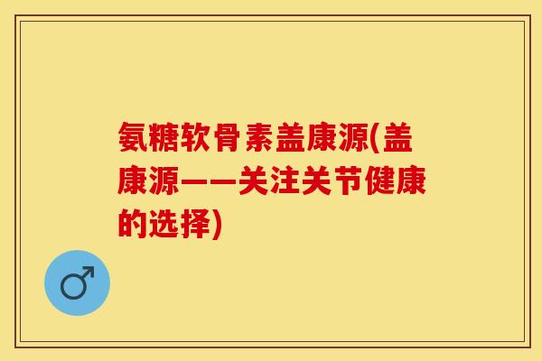 氨糖软骨素盖康源(盖康源——关注关节健康的选择)