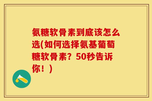 氨糖软骨素到底该怎么选(如何选择氨基葡萄糖软骨素？50秒告诉你！)