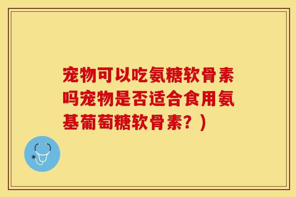 宠物可以吃氨糖软骨素吗宠物是否适合食用氨基葡萄糖软骨素？)