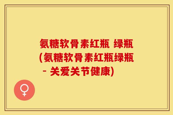 氨糖软骨素红瓶 绿瓶(氨糖软骨素红瓶绿瓶 - 关爱关节健康)