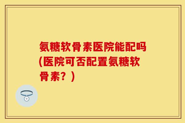 氨糖软骨素医院能配吗(医院可否配置氨糖软骨素？)