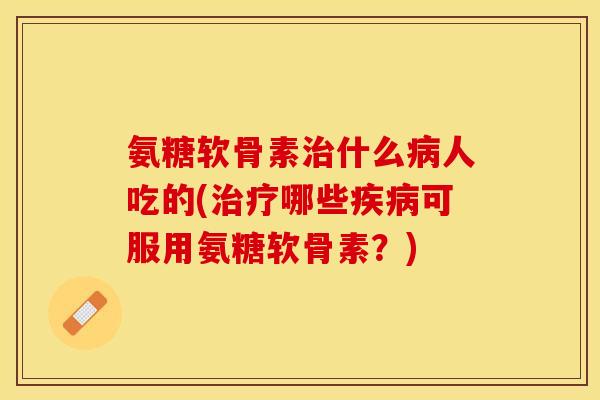 氨糖软骨素治什么病人吃的(治疗哪些疾病可服用氨糖软骨素？)