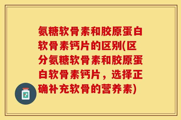 氨糖软骨素和胶原蛋白软骨素钙片的区别(区分氨糖软骨素和胶原蛋白软骨素钙片，选择正确补充软骨的营养素)