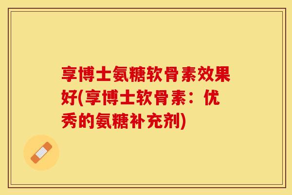 享博士氨糖软骨素效果好(享博士软骨素：优秀的氨糖补充剂)-第1张图片-关节保镖