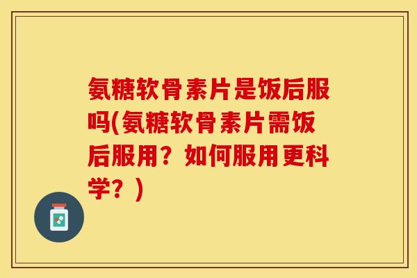 氨糖软骨素片是饭后服吗(氨糖软骨素片需饭后服用？如何服用更科学？)