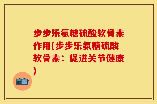 步步乐氨糖硫酸软骨素作用(步步乐氨糖硫酸软骨素：促进关节健康)