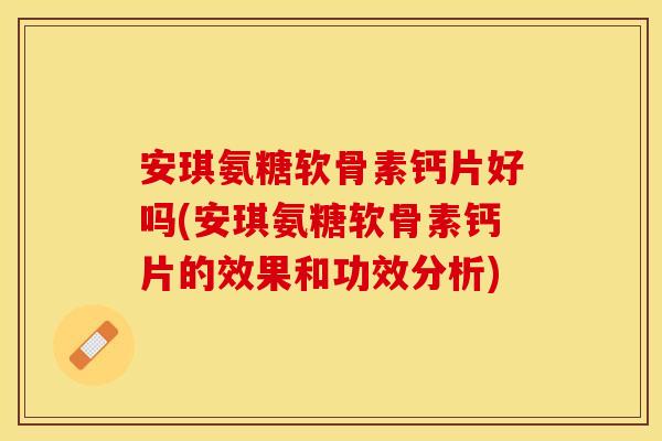 安琪氨糖软骨素钙片好吗(安琪氨糖软骨素钙片的效果和功效分析)