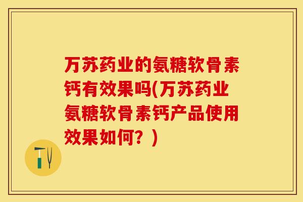 万苏药业的氨糖软骨素钙有效果吗(万苏药业氨糖软骨素钙产品使用效果如何？)