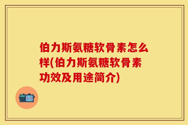 伯力斯氨糖软骨素怎么样(伯力斯氨糖软骨素功效及用途简介)