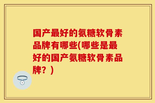 国产最好的氨糖软骨素品牌有哪些(哪些是最好的国产氨糖软骨素品牌？)